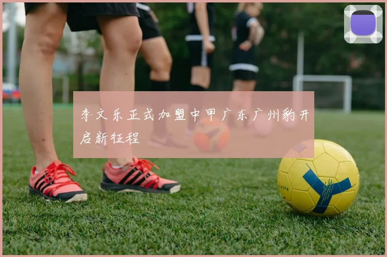 李文乐正式加盟中甲广东广州豹开启新征程