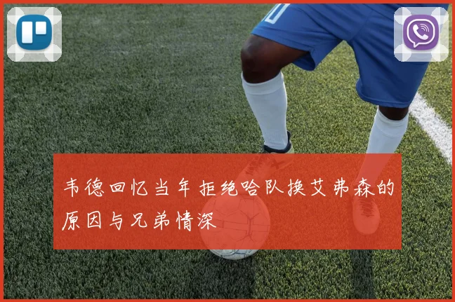 韦德回忆当年拒绝哈队换艾弗森的原因与兄弟情深