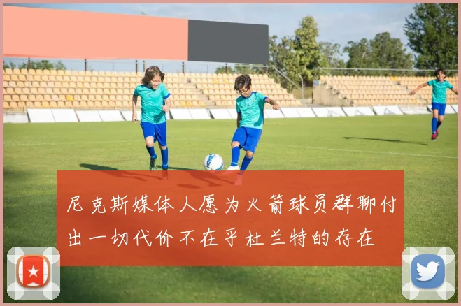 尼克斯媒体人愿为火箭球员群聊付出一切代价不在乎杜兰特的存在