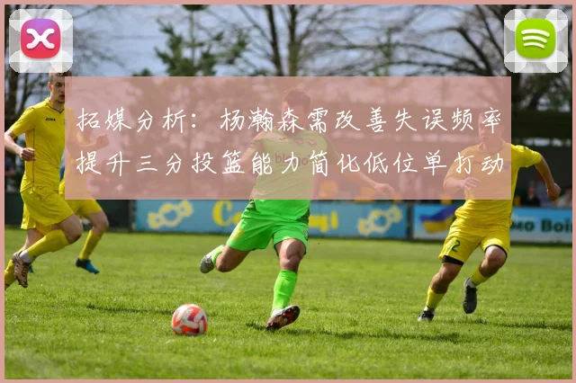 拓媒分析：杨瀚森需改善失误频率提升三分投篮能力简化低位单打动作