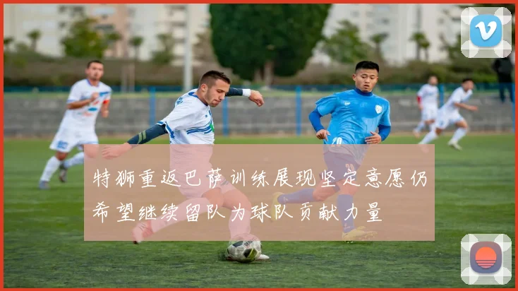特狮重返巴萨训练展现坚定意愿仍希望继续留队为球队贡献力量
