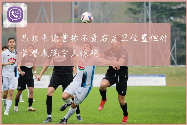 巴尔韦德曾称不爱右后卫位置但对黄潜表现令人惊艳