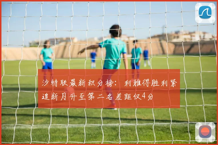 沙特联最新积分榜：利雅得胜利紧追新月升至第二名差距仅4分