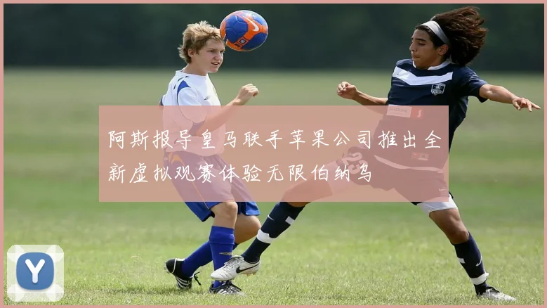 阿斯报导皇马联手苹果公司推出全新虚拟观赛体验无限伯纳乌