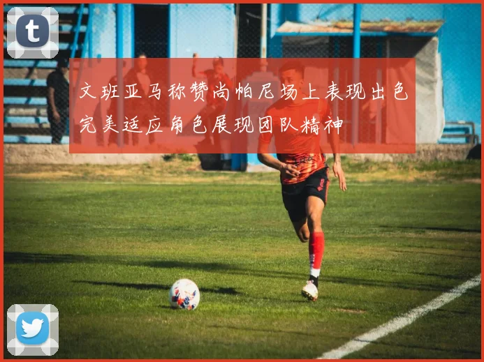 文班亚马称赞尚帕尼场上表现出色完美适应角色展现团队精神