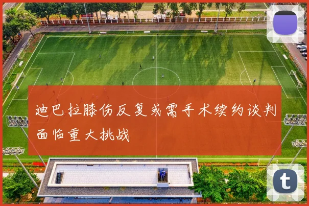 迪巴拉膝伤反复或需手术续约谈判面临重大挑战