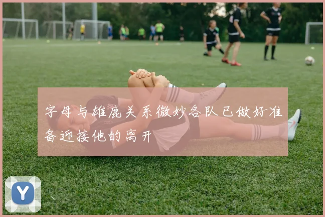 字母与雄鹿关系微妙各队已做好准备迎接他的离开