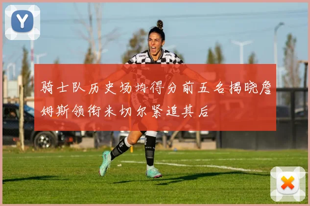 骑士队历史场均得分前五名揭晓詹姆斯领衔米切尔紧追其后