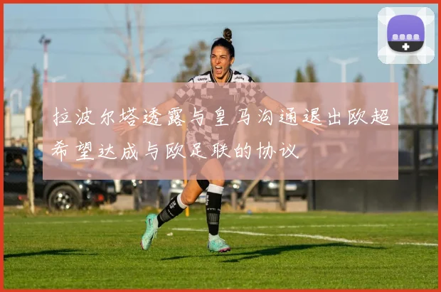 拉波尔塔透露与皇马沟通退出欧超希望达成与欧足联的协议