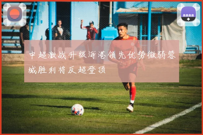 中超激战升级海港领先优势微弱蓉城胜利将反超登顶