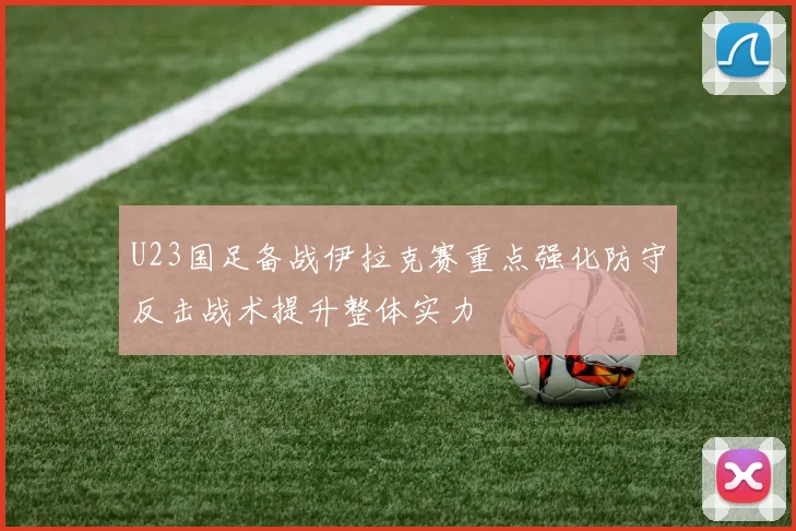 U23国足备战伊拉克赛重点强化防守反击战术提升整体实力