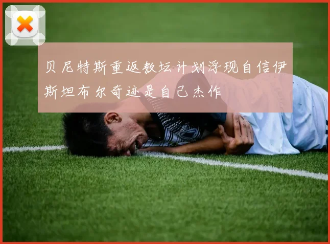 贝尼特斯重返教坛计划浮现自信伊斯坦布尔奇迹是自己杰作