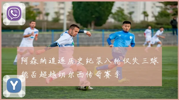 阿森纳追逐历史纪录八轮仅失三球能否超越切尔西传奇赛季