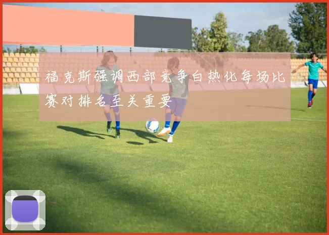 福克斯强调西部竞争白热化每场比赛对排名至关重要