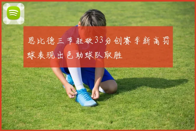 恩比德三节狂砍33分创赛季新高罚球表现出色助球队取胜