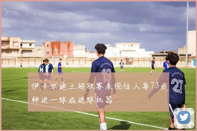 伊卡尔迪土超联赛表现惊人每73分钟进一球成进球机器