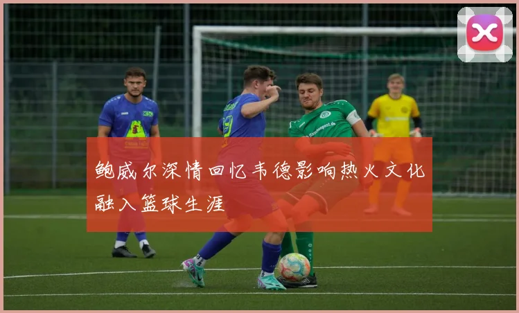 鲍威尔深情回忆韦德影响热火文化融入篮球生涯