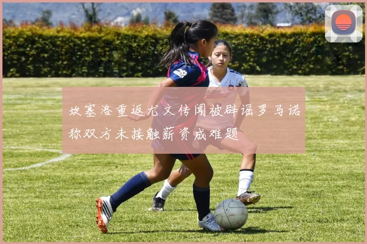 坎塞洛重返尤文传闻被辟谣罗马诺称双方未接触薪资成难题