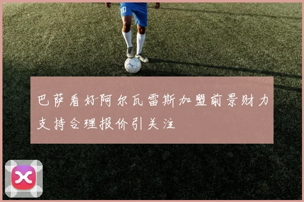 巴萨看好阿尔瓦雷斯加盟前景财力支持合理报价引关注