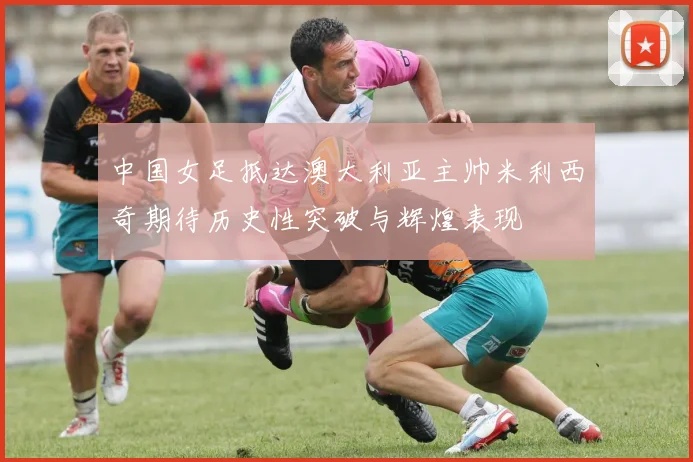 中国女足抵达澳大利亚主帅米利西奇期待历史性突破与辉煌表现