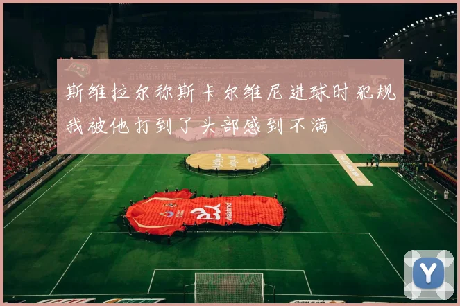 斯维拉尔称斯卡尔维尼进球时犯规我被他打到了头部感到不满
