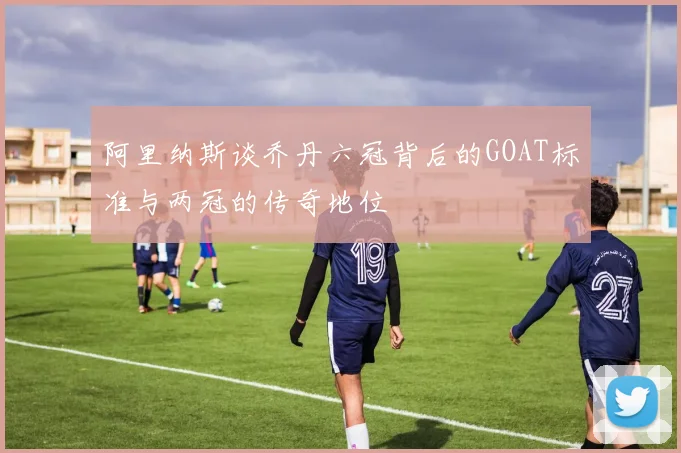 阿里纳斯谈乔丹六冠背后的GOAT标准与两冠的传奇地位