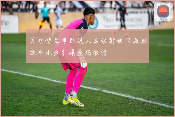 贝尔特兰华丽过人后劲射破门成功扳平比分引爆全场激情