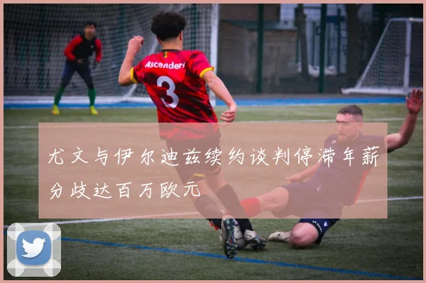 尤文与伊尔迪兹续约谈判停滞年薪分歧达百万欧元