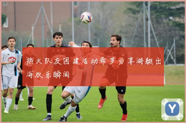 热火队友团建活动希罗分享游艇出海欢乐瞬间
