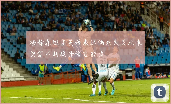 杨瀚森坦言英语表达偶尔失灵未来仍需不断提升语言能力