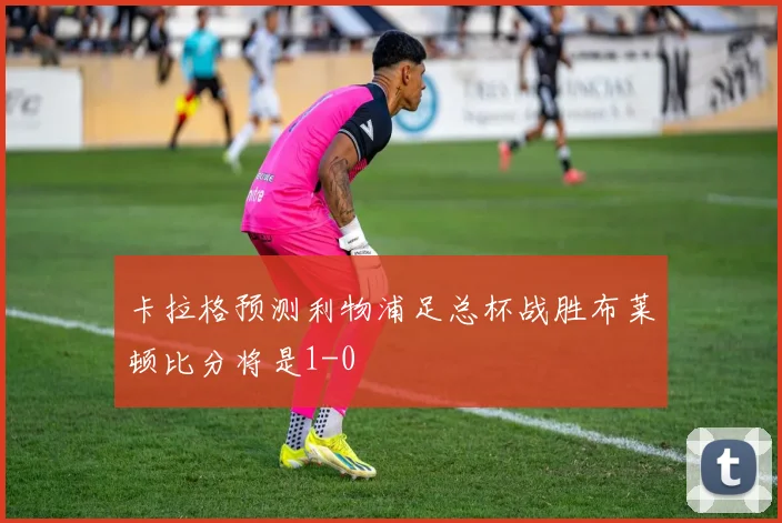 卡拉格预测利物浦足总杯战胜布莱顿比分将是1-0