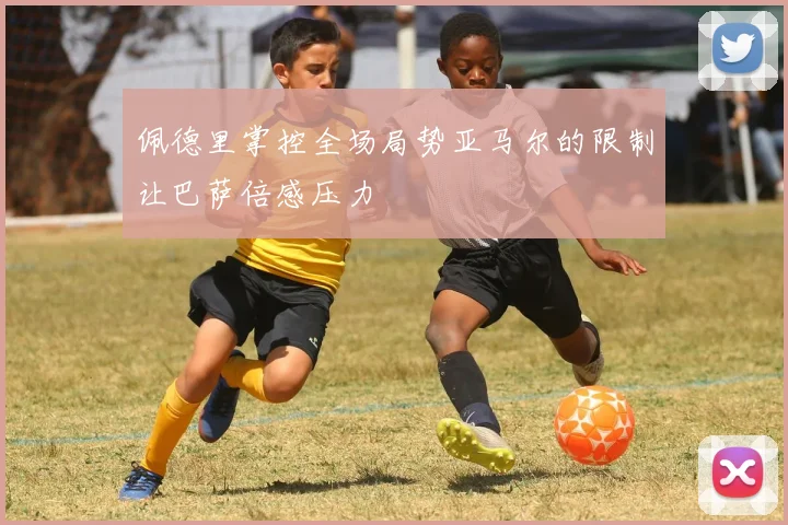 佩德里掌控全场局势亚马尔的限制让巴萨倍感压力
