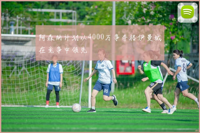阿森纳计划以4000万争夺格伊曼城在竞争中领先