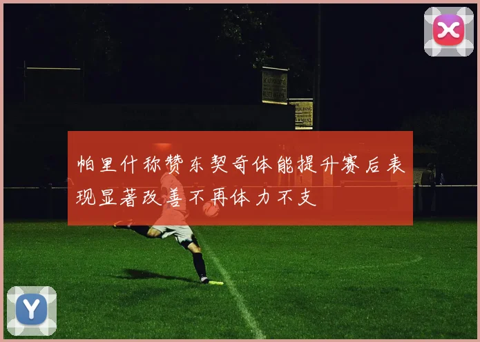 帕里什称赞东契奇体能提升赛后表现显著改善不再体力不支