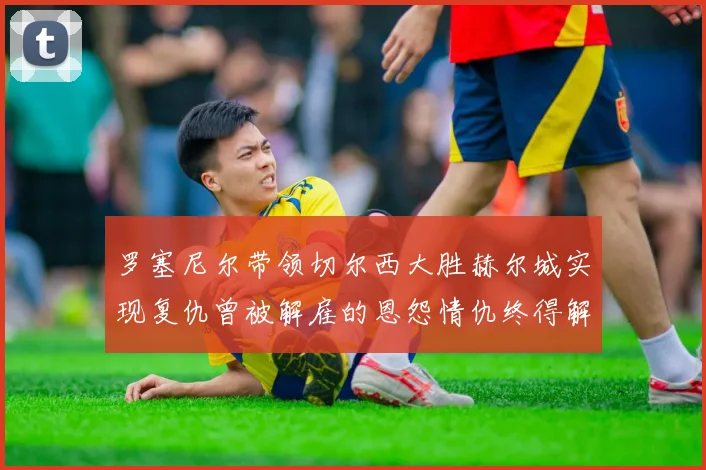 罗塞尼尔带领切尔西大胜赫尔城实现复仇曾被解雇的恩怨情仇终得解开