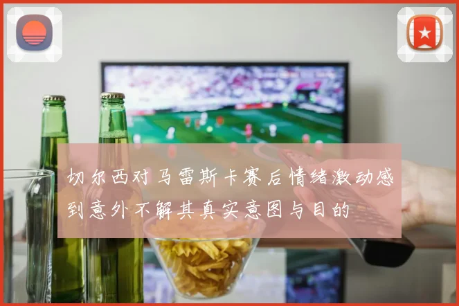 切尔西对马雷斯卡赛后情绪激动感到意外不解其真实意图与目的