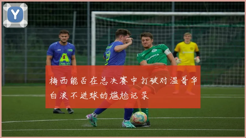 梅西能否在总决赛中打破对温哥华白浪不进球的尴尬记录