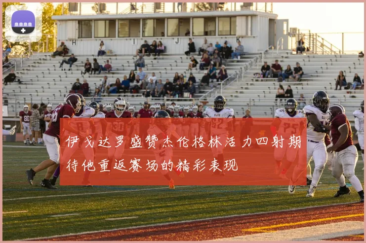 伊戈达罗盛赞杰伦格林活力四射期待他重返赛场的精彩表现