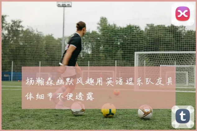 杨瀚森幽默风趣用英语逗乐队友具体细节不便透露