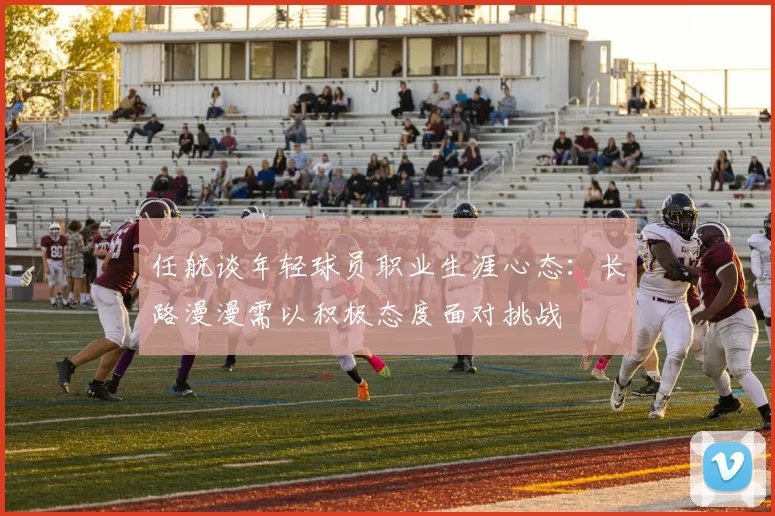任航谈年轻球员职业生涯心态：长路漫漫需以积极态度面对挑战